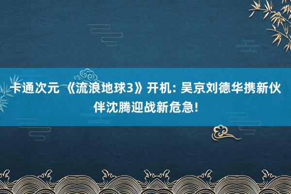 卡通次元 《流浪地球3》开机: 吴京刘德华携新伙伴沈腾迎战新危急!