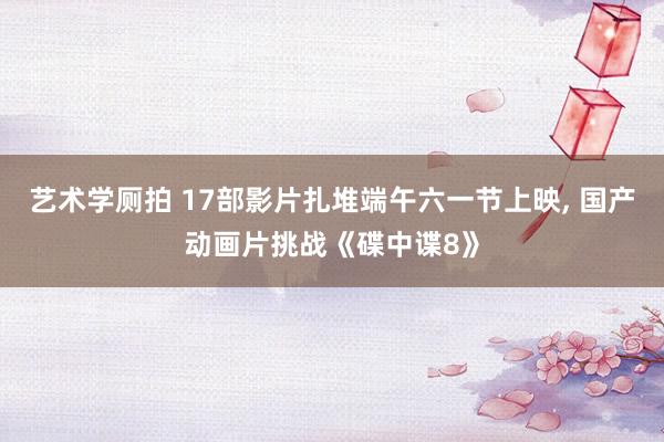 艺术学厕拍 17部影片扎堆端午六一节上映， 国产动画片挑战《碟中谍8》
