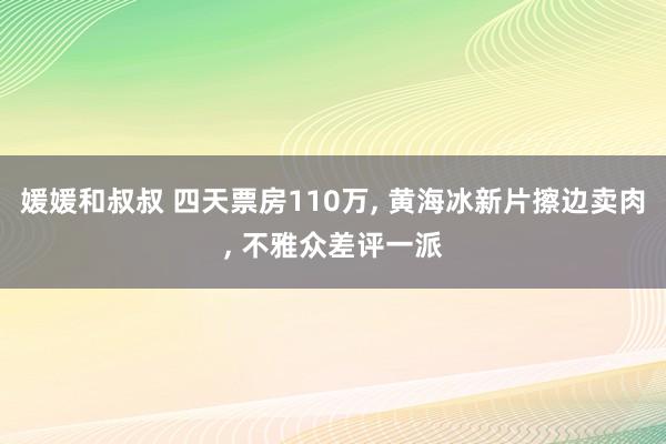 媛媛和叔叔 四天票房110万， 黄海冰新片擦边卖肉， 不雅众差评一派
