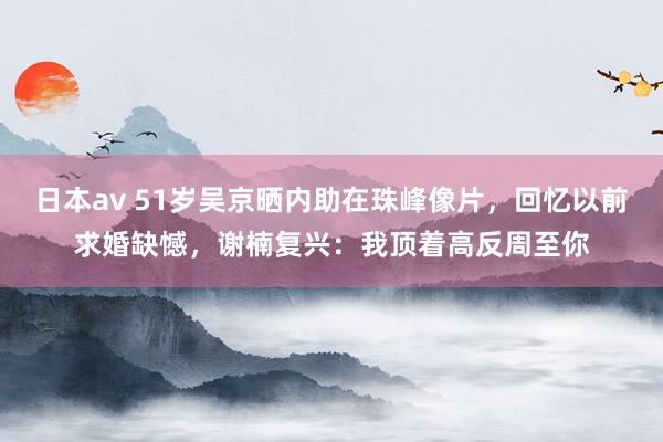 日本av 51岁吴京晒内助在珠峰像片，回忆以前求婚缺憾，谢楠复兴：我顶着高反周至你