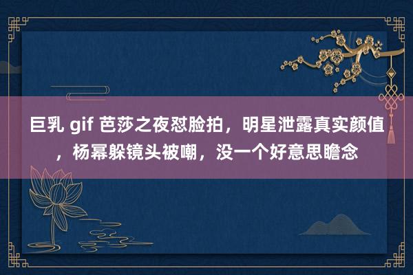 巨乳 gif 芭莎之夜怼脸拍，明星泄露真实颜值，杨幂躲镜头被嘲，没一个好意思瞻念