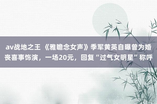 av战地之王 《雅瞻念女声》季军黄英自曝曾为婚丧喜事饰演，一场20元，回复“过气女明星”称呼