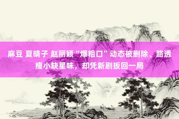 麻豆 夏晴子 赵丽颖“爆粗口”动态被删除、路透瘦小缺星味，却凭新剧扳回一局