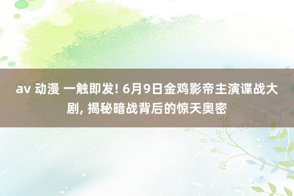av 动漫 一触即发! 6月9日金鸡影帝主演谍战大剧， 揭秘暗战背后的惊天奥密