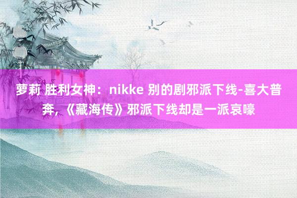 萝莉 胜利女神：nikke 别的剧邪派下线-喜大普奔， 《藏海传》邪派下线却是一派哀嚎