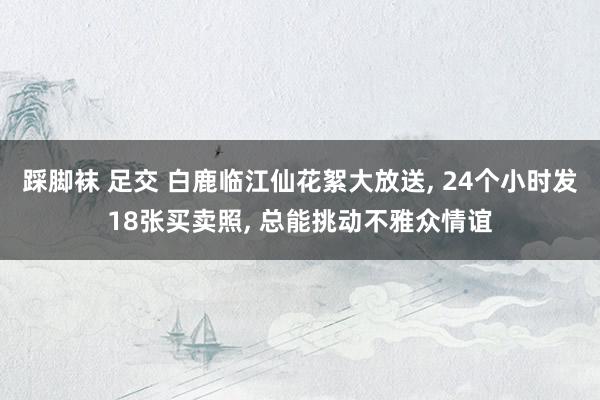 踩脚袜 足交 白鹿临江仙花絮大放送， 24个小时发18张买卖照， 总能挑动不雅众情谊