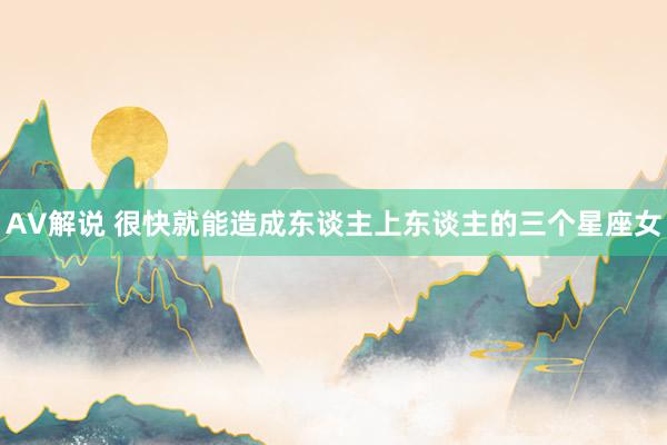 AV解说 很快就能造成东谈主上东谈主的三个星座女