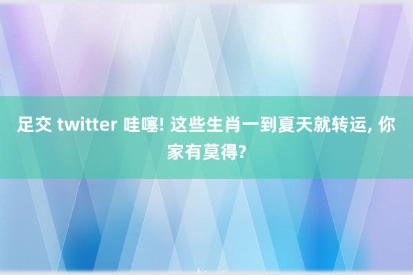 足交 twitter 哇噻! 这些生肖一到夏天就转运， 你家有莫得?