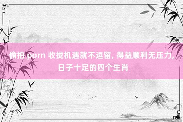 偷拍 porn 收拢机遇就不逗留， 得益顺利无压力， 日子十足的四个生肖