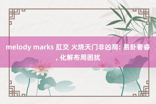 melody marks 肛交 火烧天门非凶局: 易卦奢睿， 化解布局困扰