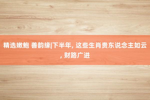 精选嫩鲍 善韵缘|下半年， 这些生肖贵东说念主如云， 财路广进
