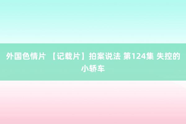 外国色情片 【记载片】拍案说法 第124集 失控的小轿车