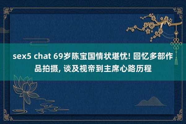 sex5 chat 69岁陈宝国情状堪忧! 回忆多部作品拍摄， 谈及视帝到主席心路历程