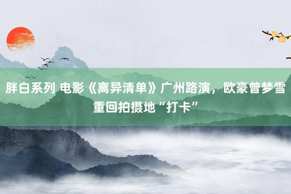 胖白系列 电影《离异清单》广州路演，欧豪曾梦雪重回拍摄地“打卡”