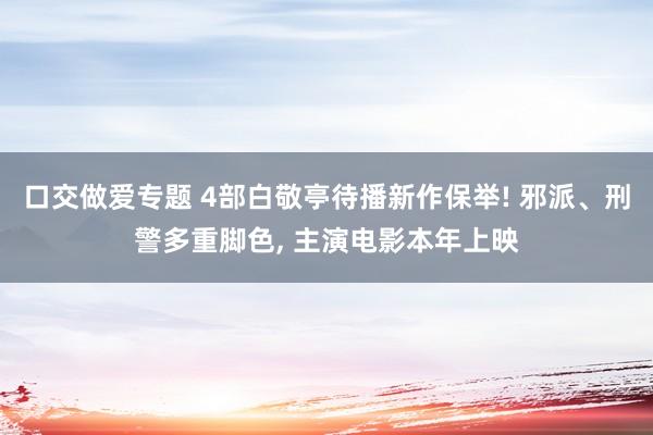 口交做爱专题 4部白敬亭待播新作保举! 邪派、刑警多重脚色， 主演电影本年上映