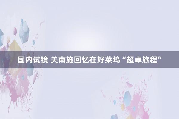 国内试镜 关南施回忆在好莱坞“超卓旅程”