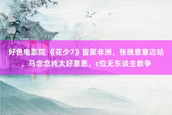 好色电影院 《花少7》皆聚非洲，张晚意靠边站，马念念纯太好意思，c位无东谈主敢争