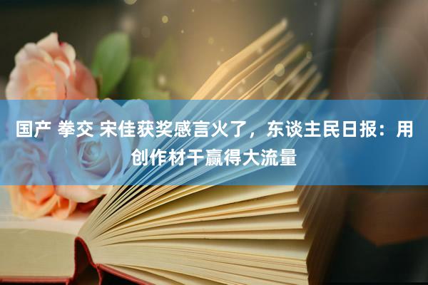 国产 拳交 宋佳获奖感言火了，东谈主民日报：用创作材干赢得大流量